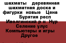 шахматы ( деревянная шахматная доска и фигурки) новые › Цена ­ 500 - Бурятия респ., Иволгинский р-н, Нур-Селение улус Компьютеры и игры » Другое   